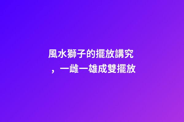 風水獅子的擺放講究，一雌一雄成雙擺放